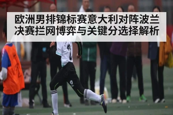 欧洲男排锦标赛意大利对阵波兰决赛拦网博弈与关键分选择解析