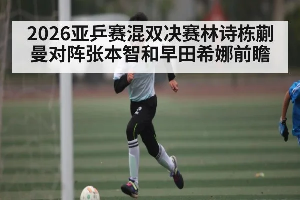 2026亚乒赛混双决赛林诗栋蒯曼对阵张本智和早田希娜前瞻