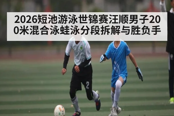 2026短池游泳世锦赛汪顺男子200米混合泳蛙泳分段拆解与胜负手