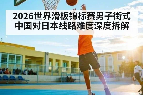 2026世界滑板锦标赛男子街式中国对日本线路难度深度拆解
