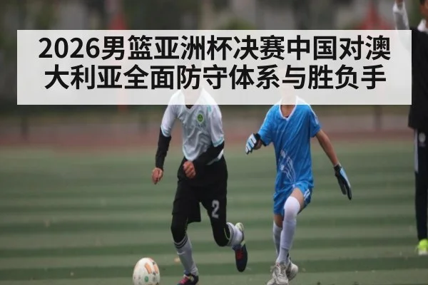2026男篮亚洲杯决赛中国对澳大利亚全面防守体系与胜负手