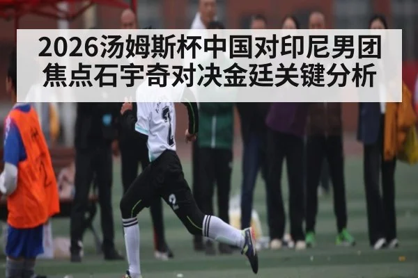 2026汤姆斯杯中国对印尼男团焦点石宇奇对决金廷关键分析