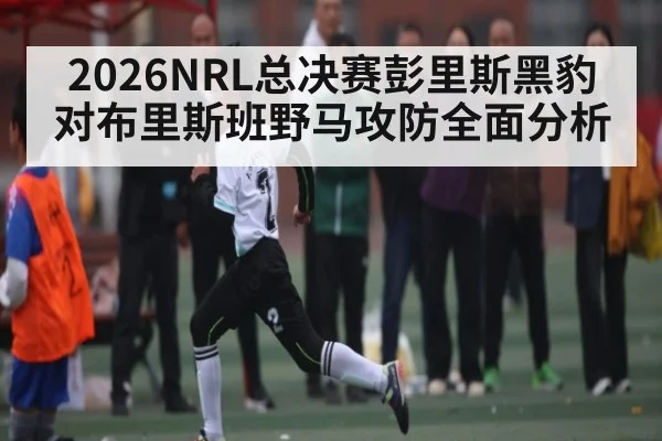 2026NRL总决赛彭里斯黑豹对布里斯班野马攻防全面分析